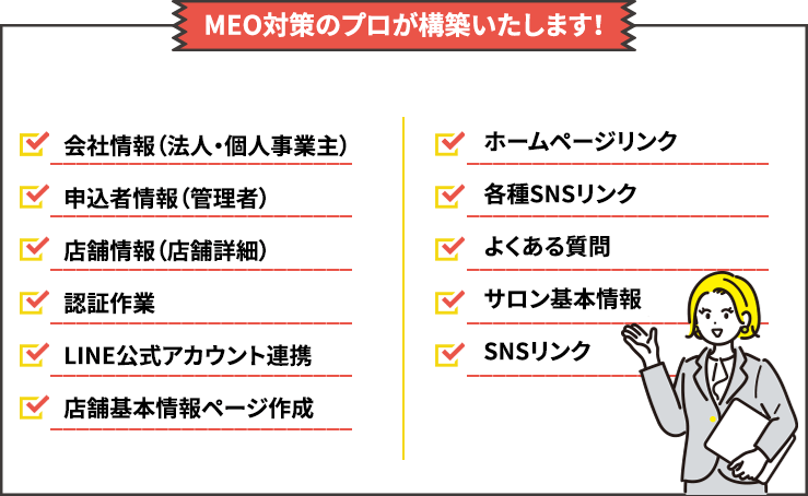 MEO対策のプロが構築いたします！・会社情報（法人・個人事業主）・申込者情報（管理者）・店舗情報（店舗詳細）・認証作業・LINE公式アカウント連携・店舗基本情報ページ作成・ホームページリンク・各種SNSリンク・よくある質問・サロン基本情報・SNSリンク