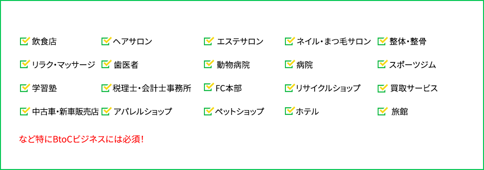 「飲食店」「ヘアサロン」「エステサロン」「ネイル・まつ毛サロン」「整体・整骨」「リラク・マッサージ」「歯医者」「動物病院」「病院」「スポーツジム」「学習塾」「税理士・会計士事務所」「FC本部」「リサイクルショップ」「買取サービス」「中古車・新車販売店」「アパレルショップ」「ペットショップ」「ホテル」「旅館」など特にBtoCビジネスには必須！