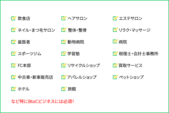 「飲食店」「ヘアサロン」「エステサロン」「ネイル・まつ毛サロン」「整体・整骨」「リラク・マッサージ」「歯医者」「動物病院」「病院」「スポーツジム」「学習塾」「税理士・会計士事務所」「FC本部」「リサイクルショップ」「買取サービス」「中古車・新車販売店」「アパレルショップ」「ペットショップ」「ホテル」「旅館」など特にBtoCビジネスには必須！